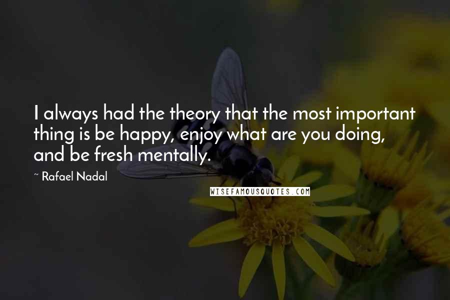 Rafael Nadal Quotes: I always had the theory that the most important thing is be happy, enjoy what are you doing, and be fresh mentally.