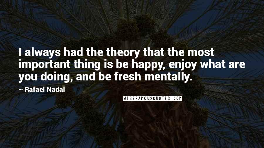 Rafael Nadal Quotes: I always had the theory that the most important thing is be happy, enjoy what are you doing, and be fresh mentally.