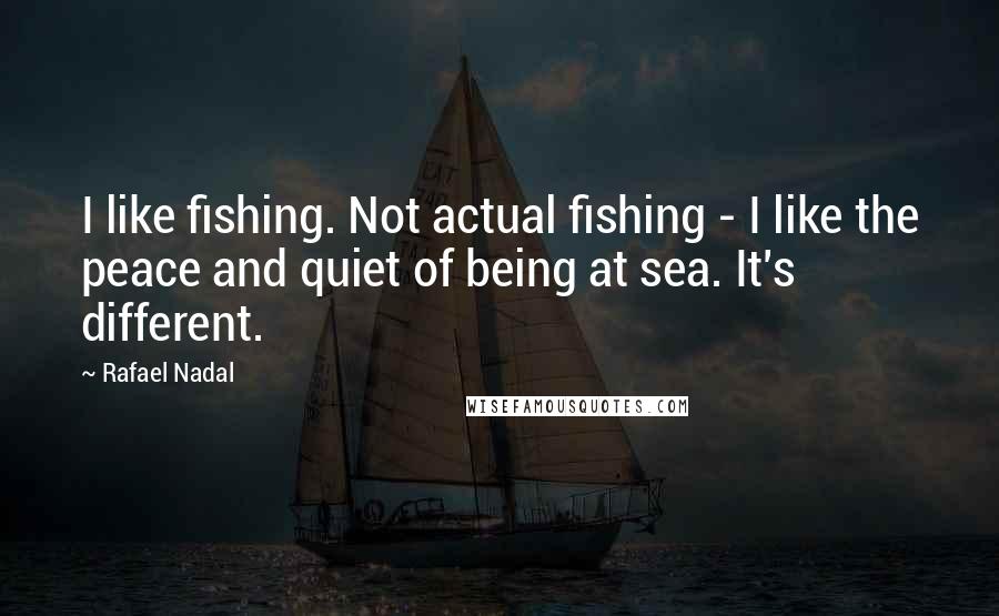 Rafael Nadal Quotes: I like fishing. Not actual fishing - I like the peace and quiet of being at sea. It's different.
