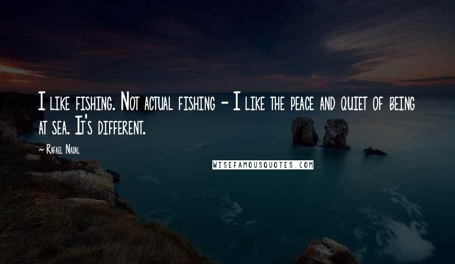 Rafael Nadal Quotes: I like fishing. Not actual fishing - I like the peace and quiet of being at sea. It's different.