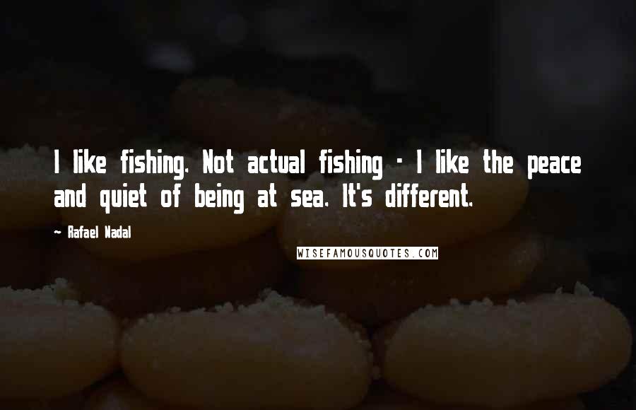 Rafael Nadal Quotes: I like fishing. Not actual fishing - I like the peace and quiet of being at sea. It's different.