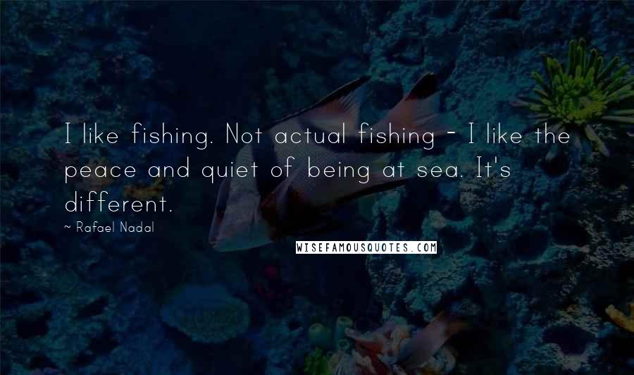 Rafael Nadal Quotes: I like fishing. Not actual fishing - I like the peace and quiet of being at sea. It's different.
