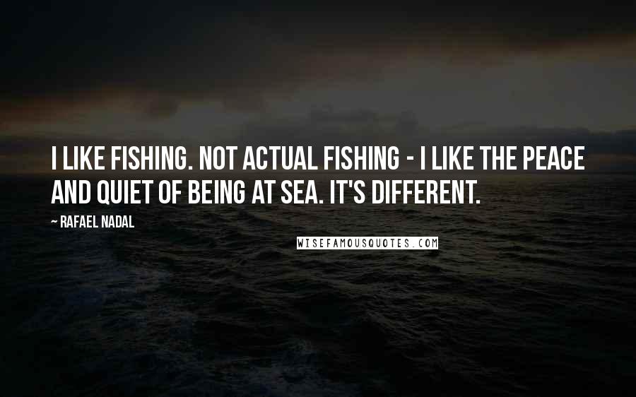Rafael Nadal Quotes: I like fishing. Not actual fishing - I like the peace and quiet of being at sea. It's different.