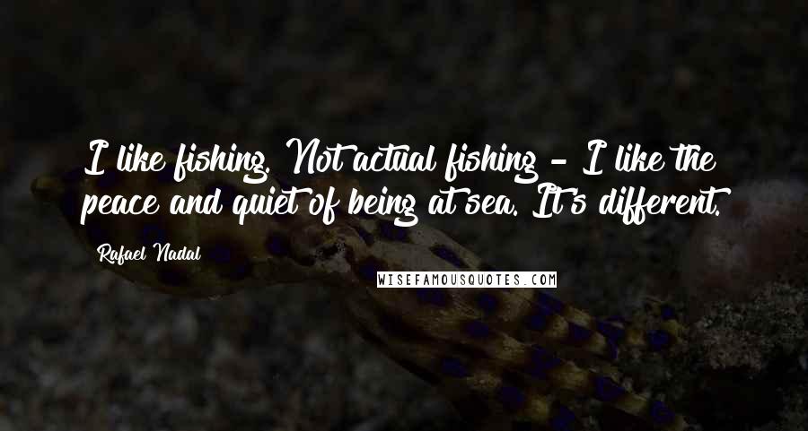 Rafael Nadal Quotes: I like fishing. Not actual fishing - I like the peace and quiet of being at sea. It's different.