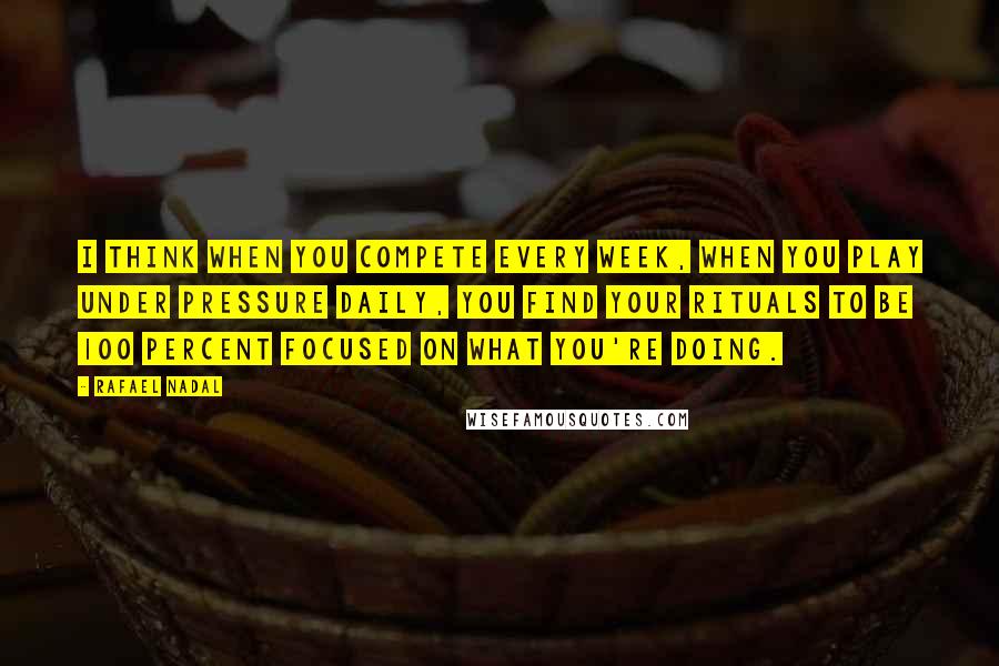 Rafael Nadal Quotes: I think when you compete every week, when you play under pressure daily, you find your rituals to be 100 percent focused on what you're doing.
