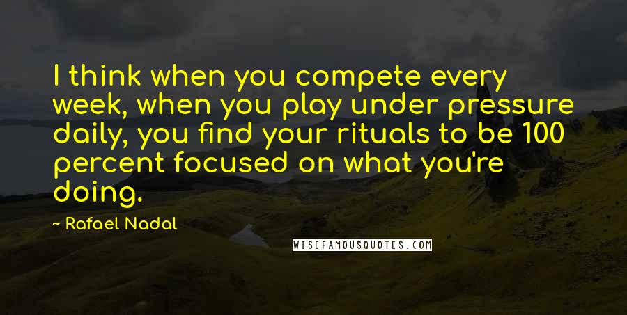 Rafael Nadal Quotes: I think when you compete every week, when you play under pressure daily, you find your rituals to be 100 percent focused on what you're doing.
