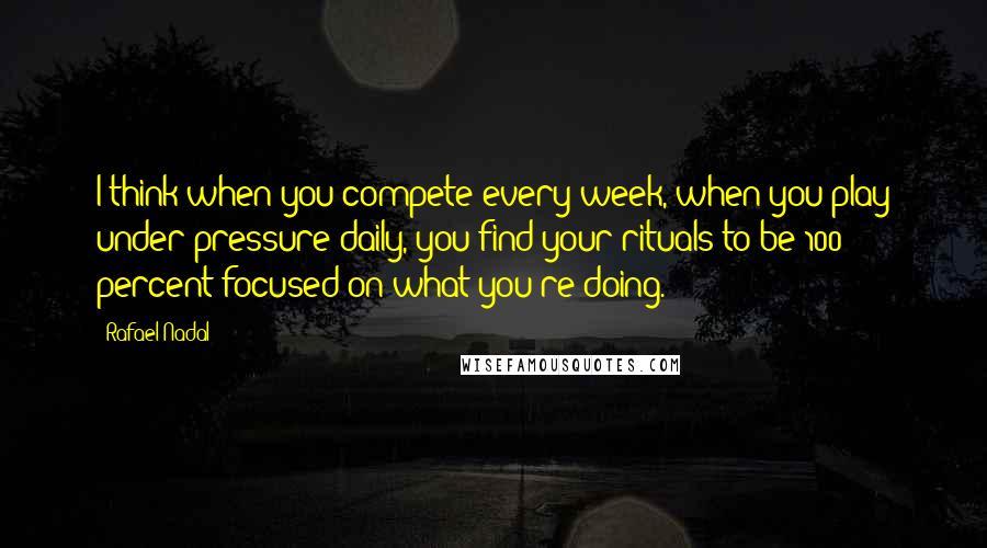 Rafael Nadal Quotes: I think when you compete every week, when you play under pressure daily, you find your rituals to be 100 percent focused on what you're doing.