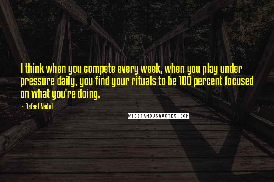 Rafael Nadal Quotes: I think when you compete every week, when you play under pressure daily, you find your rituals to be 100 percent focused on what you're doing.