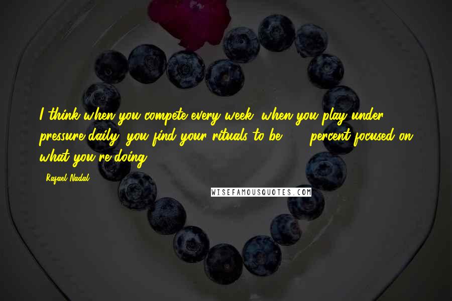 Rafael Nadal Quotes: I think when you compete every week, when you play under pressure daily, you find your rituals to be 100 percent focused on what you're doing.