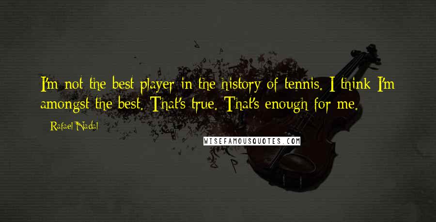 Rafael Nadal Quotes: I'm not the best player in the history of tennis. I think I'm amongst the best. That's true. That's enough for me.