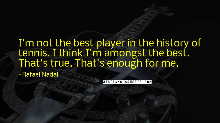 Rafael Nadal Quotes: I'm not the best player in the history of tennis. I think I'm amongst the best. That's true. That's enough for me.