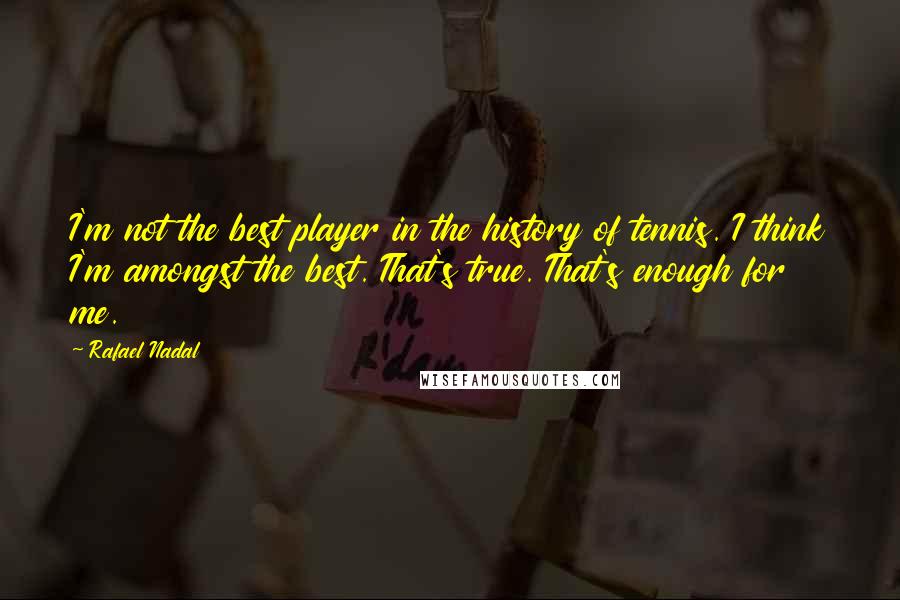 Rafael Nadal Quotes: I'm not the best player in the history of tennis. I think I'm amongst the best. That's true. That's enough for me.