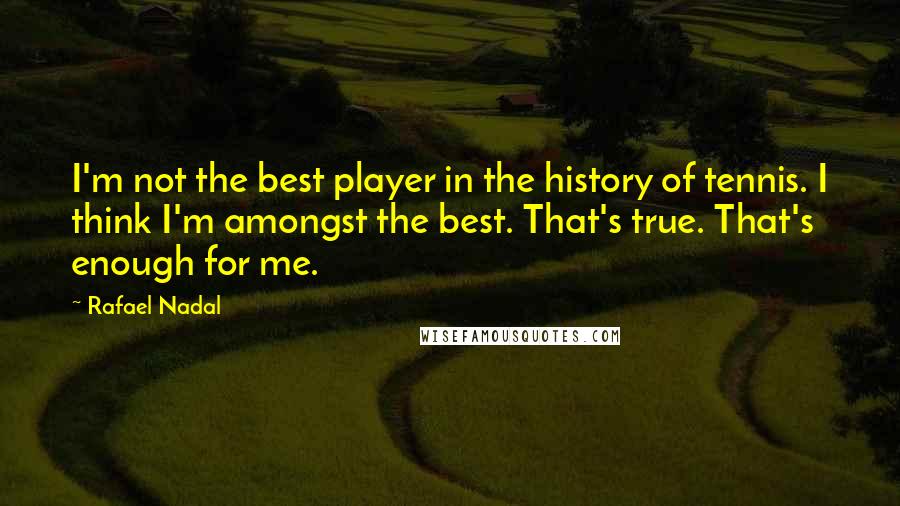 Rafael Nadal Quotes: I'm not the best player in the history of tennis. I think I'm amongst the best. That's true. That's enough for me.