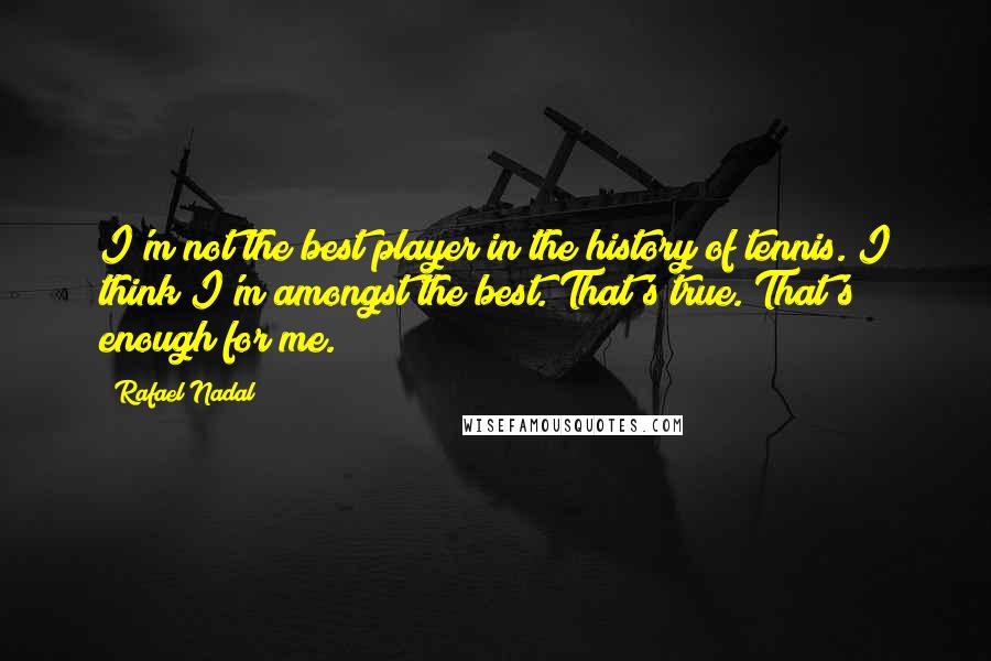 Rafael Nadal Quotes: I'm not the best player in the history of tennis. I think I'm amongst the best. That's true. That's enough for me.