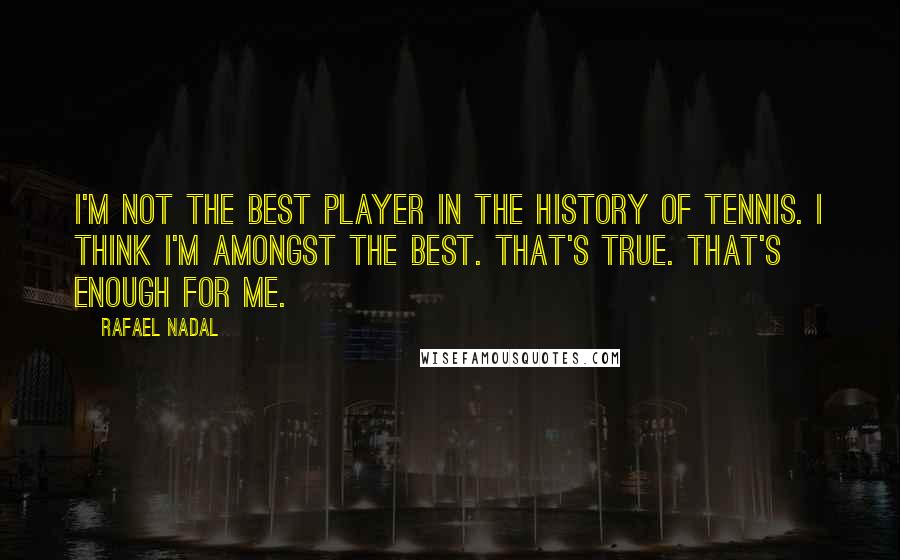 Rafael Nadal Quotes: I'm not the best player in the history of tennis. I think I'm amongst the best. That's true. That's enough for me.