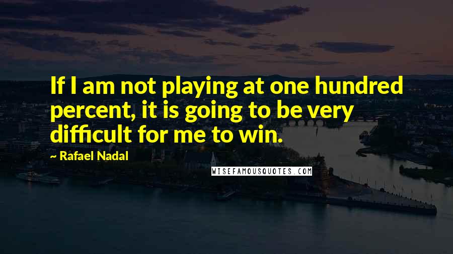 Rafael Nadal Quotes: If I am not playing at one hundred percent, it is going to be very difficult for me to win.