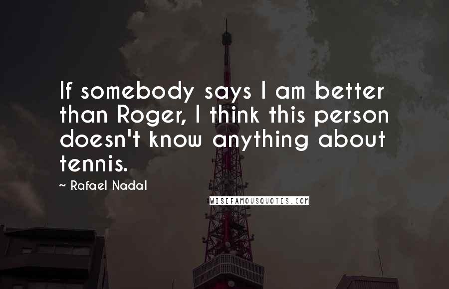 Rafael Nadal Quotes: If somebody says I am better than Roger, I think this person doesn't know anything about tennis.