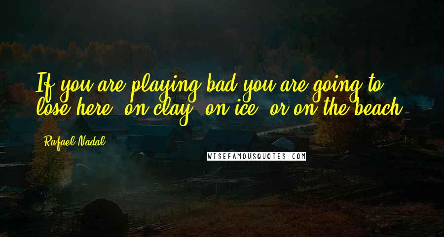 Rafael Nadal Quotes: If you are playing bad you are going to lose here, on clay, on ice, or on the beach.