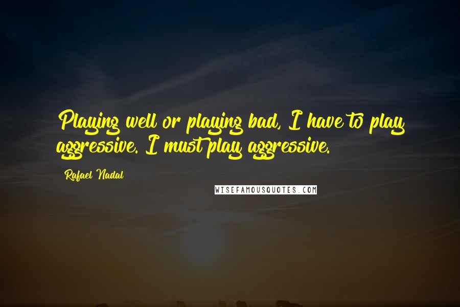 Rafael Nadal Quotes: Playing well or playing bad, I have to play aggressive. I must play aggressive.