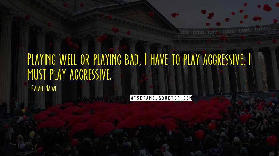 Rafael Nadal Quotes: Playing well or playing bad, I have to play aggressive. I must play aggressive.