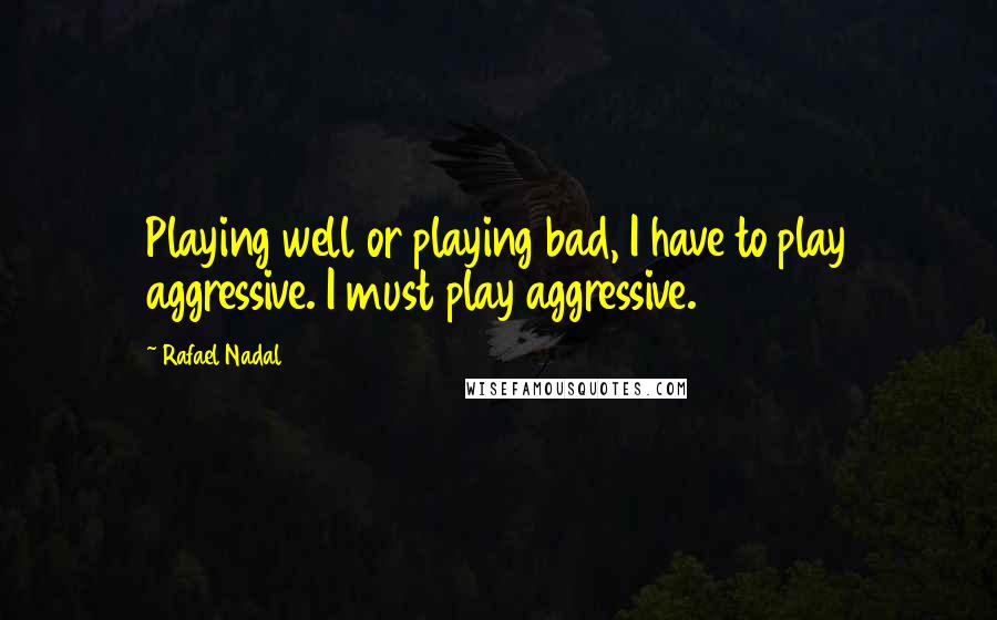 Rafael Nadal Quotes: Playing well or playing bad, I have to play aggressive. I must play aggressive.