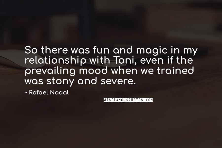 Rafael Nadal Quotes: So there was fun and magic in my relationship with Toni, even if the prevailing mood when we trained was stony and severe.