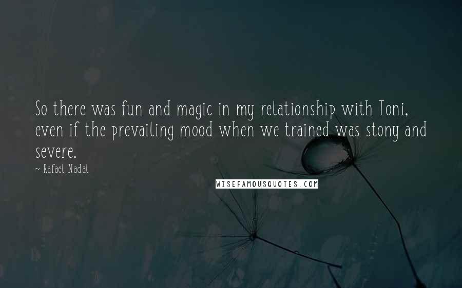 Rafael Nadal Quotes: So there was fun and magic in my relationship with Toni, even if the prevailing mood when we trained was stony and severe.