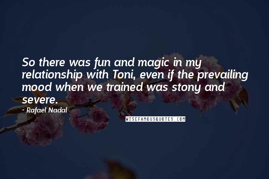 Rafael Nadal Quotes: So there was fun and magic in my relationship with Toni, even if the prevailing mood when we trained was stony and severe.