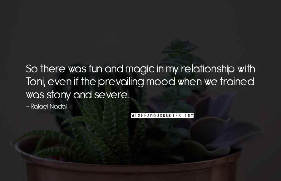 Rafael Nadal Quotes: So there was fun and magic in my relationship with Toni, even if the prevailing mood when we trained was stony and severe.