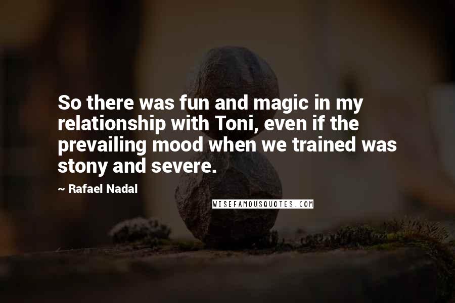 Rafael Nadal Quotes: So there was fun and magic in my relationship with Toni, even if the prevailing mood when we trained was stony and severe.