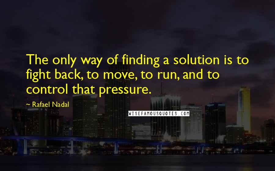 Rafael Nadal Quotes: The only way of finding a solution is to fight back, to move, to run, and to control that pressure.