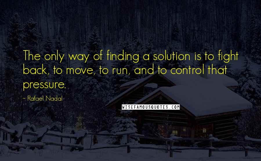 Rafael Nadal Quotes: The only way of finding a solution is to fight back, to move, to run, and to control that pressure.