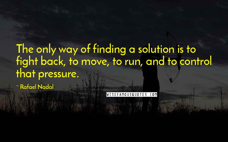 Rafael Nadal Quotes: The only way of finding a solution is to fight back, to move, to run, and to control that pressure.