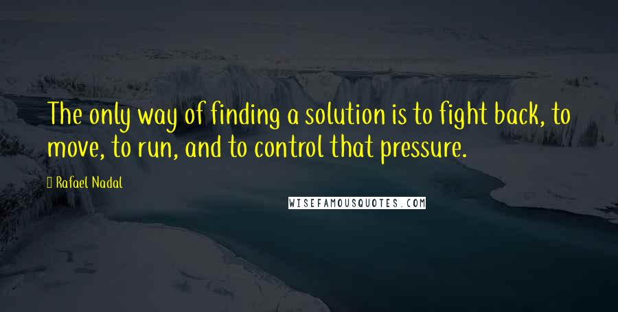 Rafael Nadal Quotes: The only way of finding a solution is to fight back, to move, to run, and to control that pressure.