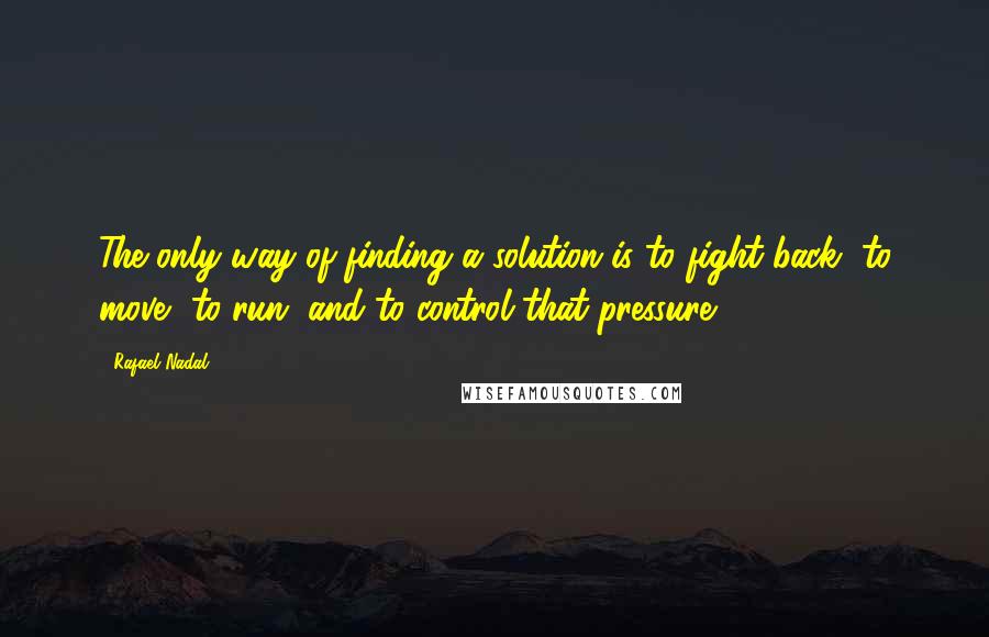 Rafael Nadal Quotes: The only way of finding a solution is to fight back, to move, to run, and to control that pressure.