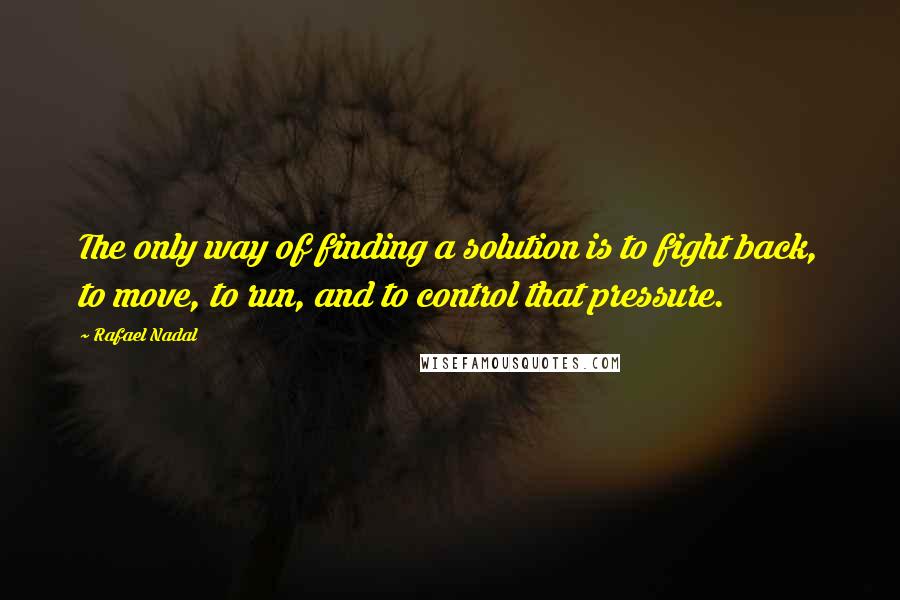 Rafael Nadal Quotes: The only way of finding a solution is to fight back, to move, to run, and to control that pressure.