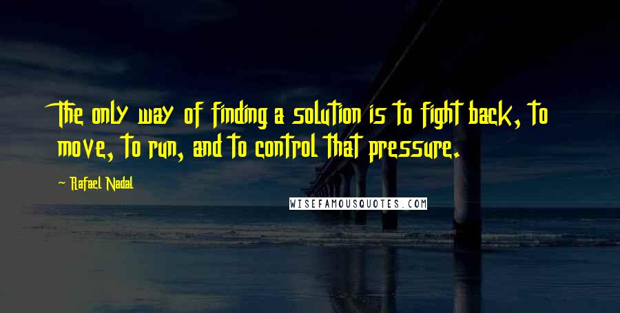 Rafael Nadal Quotes: The only way of finding a solution is to fight back, to move, to run, and to control that pressure.