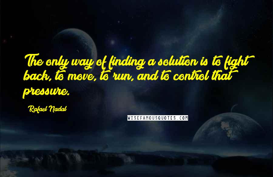 Rafael Nadal Quotes: The only way of finding a solution is to fight back, to move, to run, and to control that pressure.