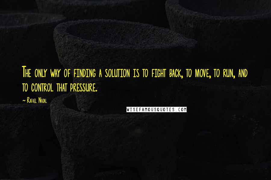 Rafael Nadal Quotes: The only way of finding a solution is to fight back, to move, to run, and to control that pressure.