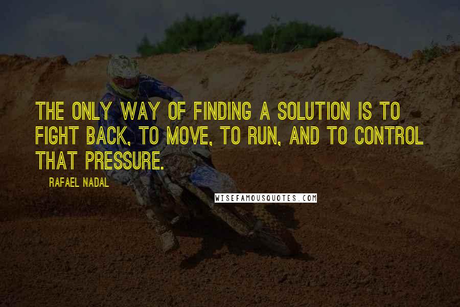 Rafael Nadal Quotes: The only way of finding a solution is to fight back, to move, to run, and to control that pressure.