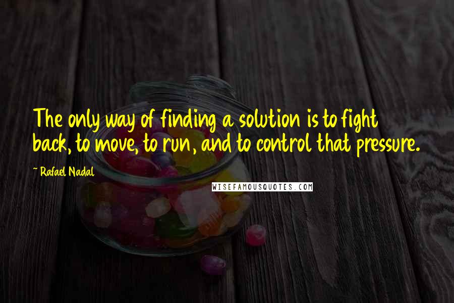 Rafael Nadal Quotes: The only way of finding a solution is to fight back, to move, to run, and to control that pressure.