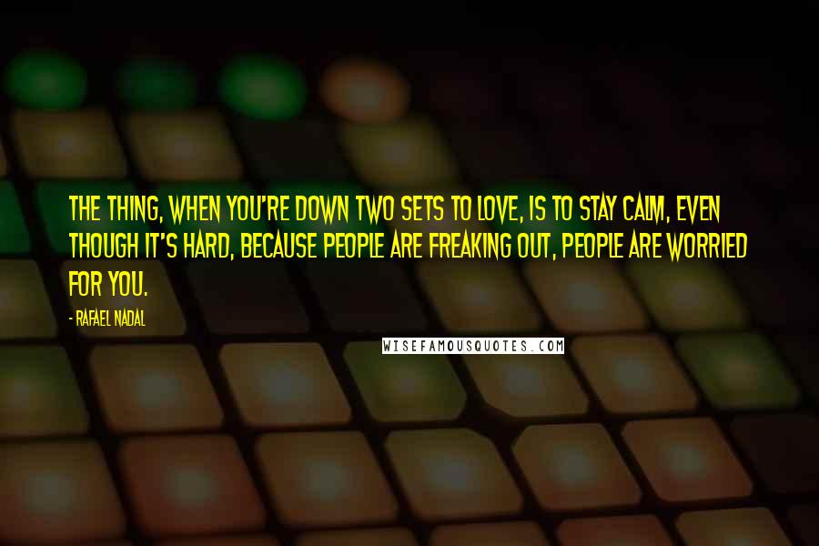 Rafael Nadal Quotes: The thing, when you're down two sets to love, is to stay calm, even though it's hard, because people are freaking out, people are worried for you.
