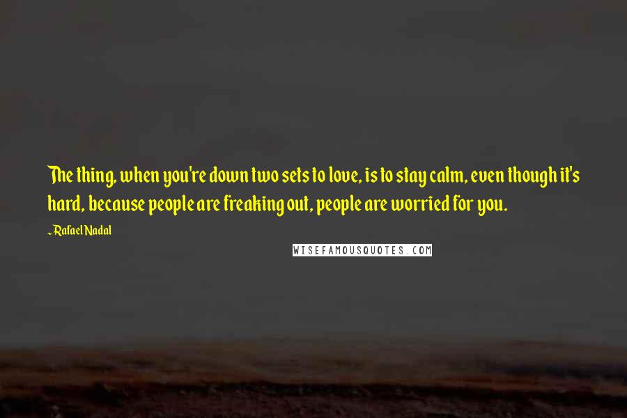 Rafael Nadal Quotes: The thing, when you're down two sets to love, is to stay calm, even though it's hard, because people are freaking out, people are worried for you.