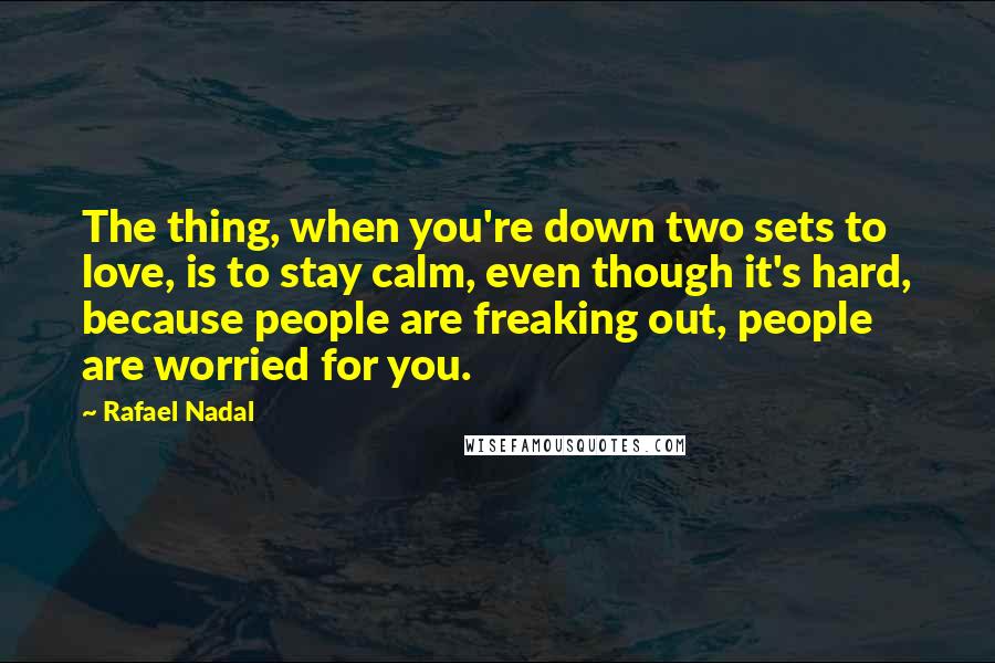 Rafael Nadal Quotes: The thing, when you're down two sets to love, is to stay calm, even though it's hard, because people are freaking out, people are worried for you.