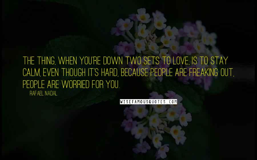 Rafael Nadal Quotes: The thing, when you're down two sets to love, is to stay calm, even though it's hard, because people are freaking out, people are worried for you.