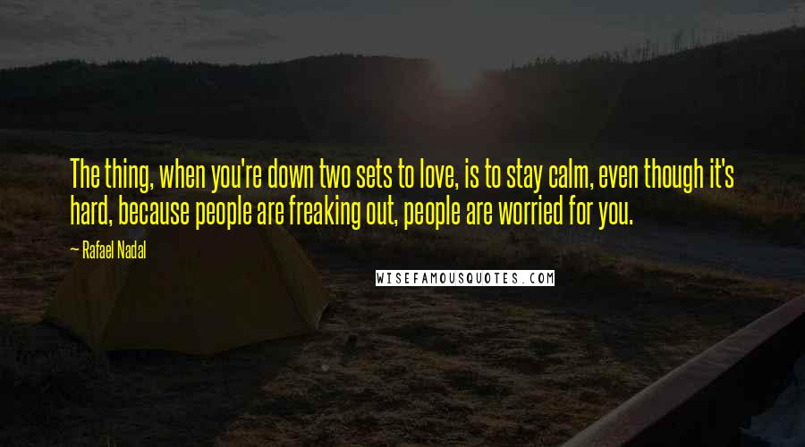 Rafael Nadal Quotes: The thing, when you're down two sets to love, is to stay calm, even though it's hard, because people are freaking out, people are worried for you.