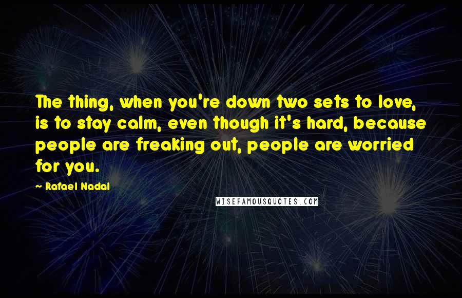 Rafael Nadal Quotes: The thing, when you're down two sets to love, is to stay calm, even though it's hard, because people are freaking out, people are worried for you.