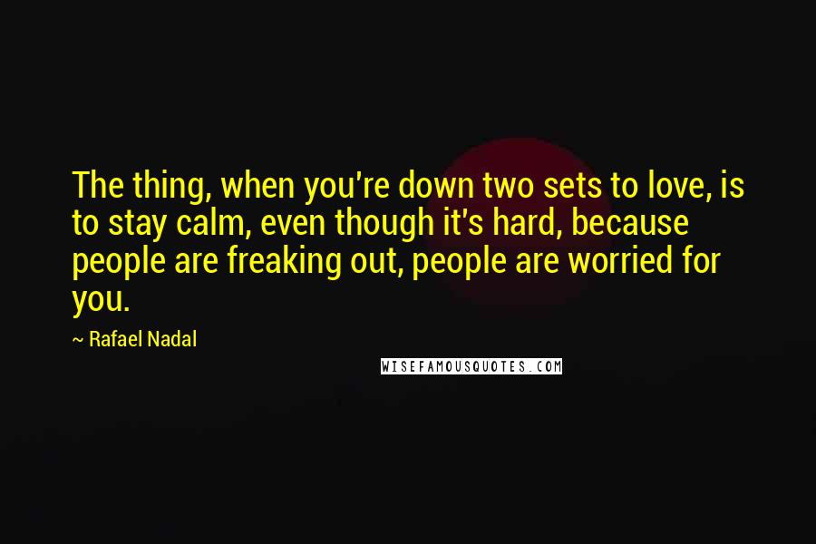 Rafael Nadal Quotes: The thing, when you're down two sets to love, is to stay calm, even though it's hard, because people are freaking out, people are worried for you.