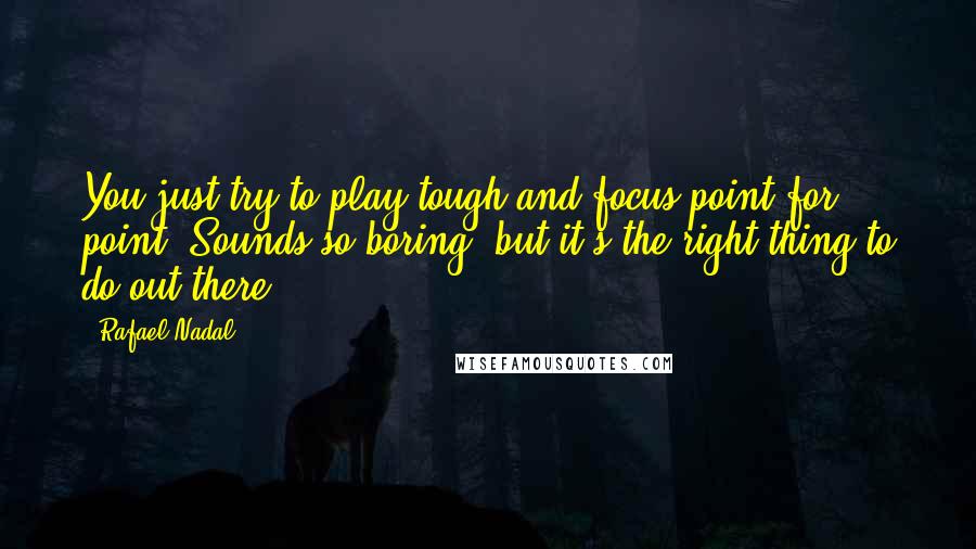 Rafael Nadal Quotes: You just try to play tough and focus point for point. Sounds so boring, but it's the right thing to do out there.