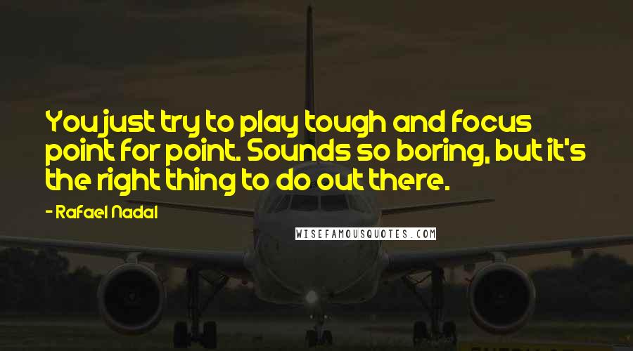 Rafael Nadal Quotes: You just try to play tough and focus point for point. Sounds so boring, but it's the right thing to do out there.